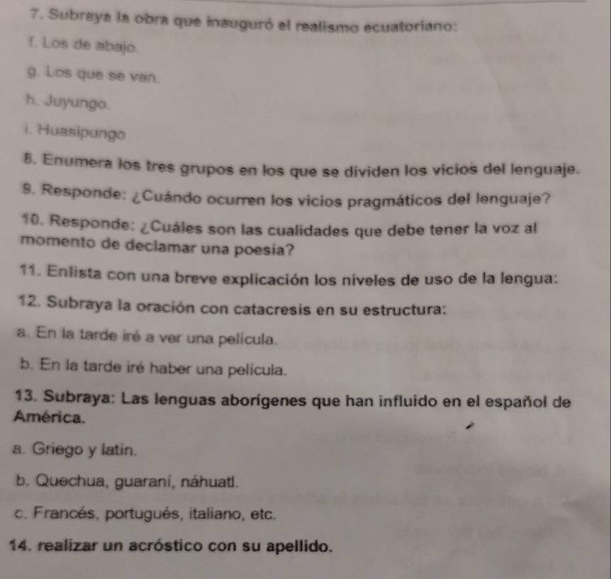 Subraya la obra que inauguró el realismo ecuatoriano:
f. Los de abajo.
g. Los que se van.
h. Juyungo.
i. Huasipungo
8. Enumera los tres grupos en los que se dividen los vicios del lenguaje.
9. Responde: ¿Cuándo ocurren los vicios pragmáticos del lenguaje?
10. Responde: ¿Cuáles son las cualidades que debe tener la voz al
momento de declamar una poesia?
11. Enlista con una breve explicación los niveles de uso de la lengua:
12. Subraya la oración con catacresis en su estructura:
a. En la tarde iré a ver una película.
b. En la tarde iré haber una película.
13. Subraya: Las lenguas aborígenes que han influido en el español de
América.
a. Griego y latin.
b. Quechua, guaraní, náhuati.
c. Francés, portugués, italiano, etc.
14. realizar un acróstico con su apellido.