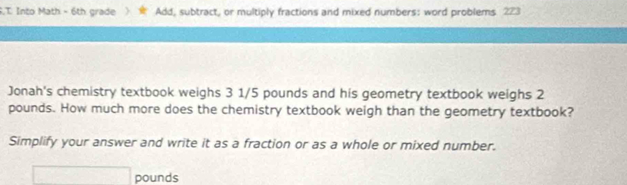 .T Into Math - 6th grade) Add, subtract, or multiply fractions and mixed numbers: word problems. 223 
Jonah's chemistry textbook weighs 3 1/5 pounds and his geometry textbook weighs 2
pounds. How much more does the chemistry textbook weigh than the geometry textbook? 
Simplify your answer and write it as a fraction or as a whole or mixed number.
□ pounds