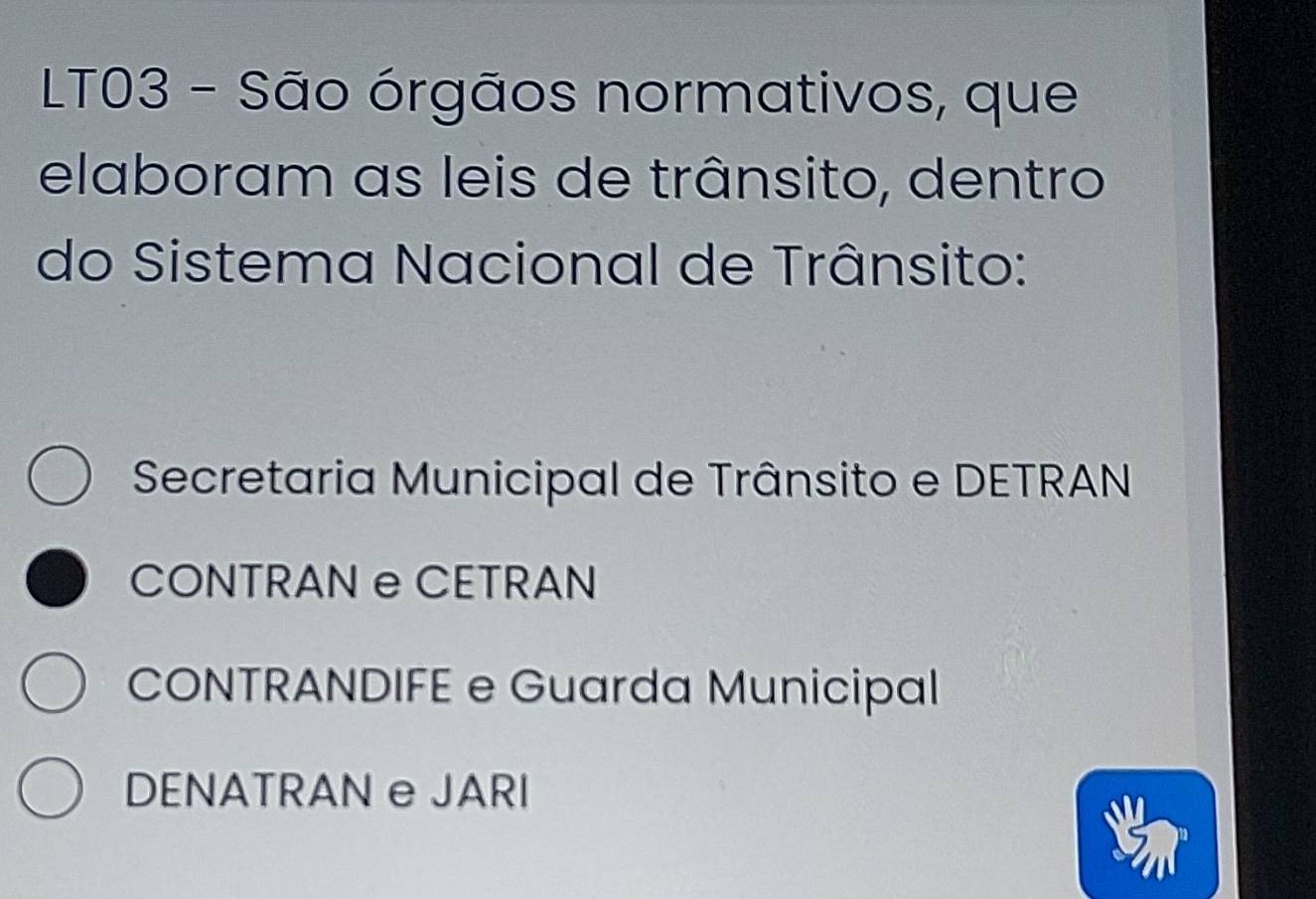 LT03 - São órgãos normativos, que
elaboram as leis de trânsito, dentro
do Sistema Nacional de Trânsito:
Secretaria Municipal de Trânsito e DETRAN
CONTRAN e CETRAN
CONTRANDIFE e Guarda Municipal
DENATRAN e JARI