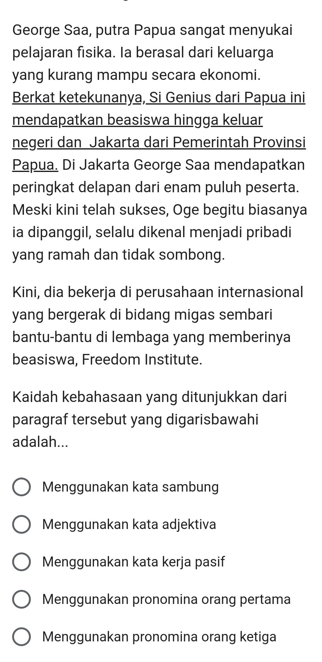 George Saa, putra Papua sangat menyukai
pelajaran fisika. Ia berasal dari keluarga
yang kurang mampu secara ekonomi.
Berkat ketekunanya, Si Genius dari Papua ini
mendapatkan beasiswa hingga keluar
negeri dan Jakarta dari Pemerintah Provinsi
Papua. Di Jakarta George Saa mendapatkan
peringkat delapan dari enam puluh peserta.
Meski kini telah sukses, Oge begitu biasanya
ia dipanggil, selalu dikenal menjadi pribadi
yang ramah dan tidak sombong.
Kini, dia bekerja di perusahaan internasional
yang bergerak di bidang migas sembari
bantu-bantu di lembaga yang memberinya
beasiswa, Freedom Institute.
Kaidah kebahasaan yang ditunjukkan dari
paragraf tersebut yang digarisbawahi
adalah...
Menggunakan kata sambung
Menggunakan kata adjektiva
Menggunakan kata kerja pasif
Menggunakan pronomina orang pertama
Menggunakan pronomina orang ketiga