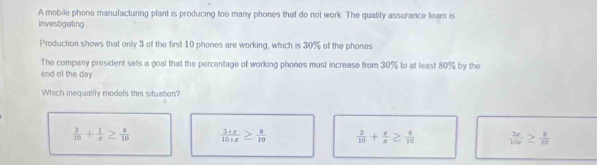 A mobile phone manufacturing plant is producing too many phones that do not work. The quality assurance team is
investigaling
Production shows that only 3 of the first 10 phones are working, which is 30% of the phones
The company president sets a goal that the percentage of working phones must increase from 30% to at least 80% by the
end of the day
Which inequality models this situation?
 3/10 + 1/x ≥  8/10 
 (3+x)/10+x ≥  8/10 
 3/10 + z/x ≥  8/10 
 3x/10x ≥  8/10 