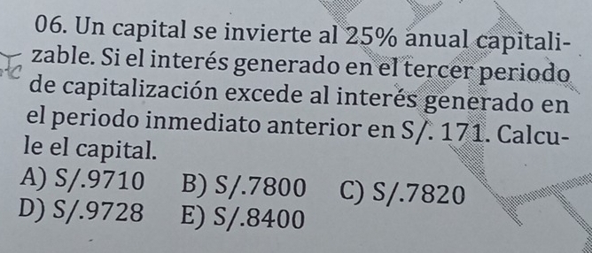 Un capital se invierte al 25% anual capitali-
zable. Si el interés generado en el tercer periodo
de capitalización excede al interés generado en
el periodo inmediato anterior en S/. 171. Calcu-
le el capital.
A) S/.9710 B) S/.7800 C) S/.7820
D) S/.9728 E) S/.8400