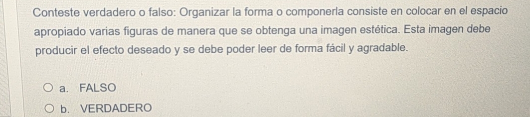 Conteste verdadero o falso: Organizar la forma o componerla consiste en colocar en el espacio
apropiado varias figuras de manera que se obtenga una imagen estética. Esta imagen debe
producir el efecto deseado y se debe poder leer de forma fácil y agradable.
a. FALSO
b. VERDADERO