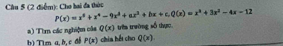 Cho hai đã thức
P(x)=x^5+x^4-9x^3+ax^2+bx+c, Q(x)=x^3+3x^2-4x-12
a) Tìm các nghiệm của Q(x) trên trường số thực. 
b) Tìm a, b, c đề P(x) chía hết cho Q(x).