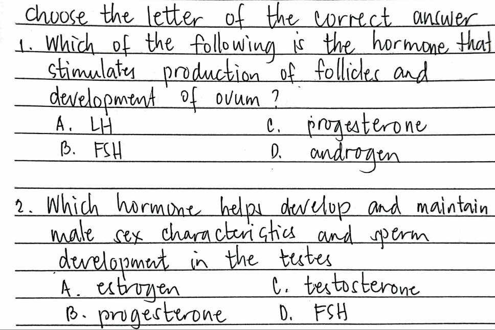 choose the letter of the correct answer
1. Which of the following is the hormone that
stimulaty production of follicles and
development of ovum?
A. LH C. progesterone
B. FSH
0. androgen
2. Which hormone helps develop and maintain
male sex characteristics and sperm
developmnt in the tastes
A. estroyen
C. testosterone
B. progesterone D. FSH