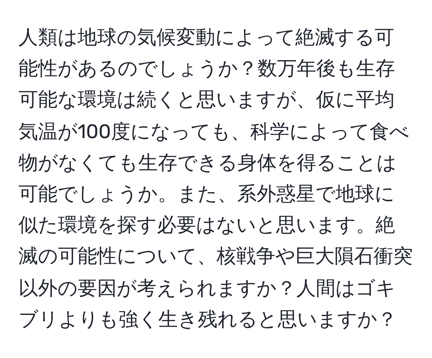 人類は地球の気候変動によって絶滅する可能性があるのでしょうか？数万年後も生存可能な環境は続くと思いますが、仮に平均気温が100度になっても、科学によって食べ物がなくても生存できる身体を得ることは可能でしょうか。また、系外惑星で地球に似た環境を探す必要はないと思います。絶滅の可能性について、核戦争や巨大隕石衝突以外の要因が考えられますか？人間はゴキブリよりも強く生き残れると思いますか？