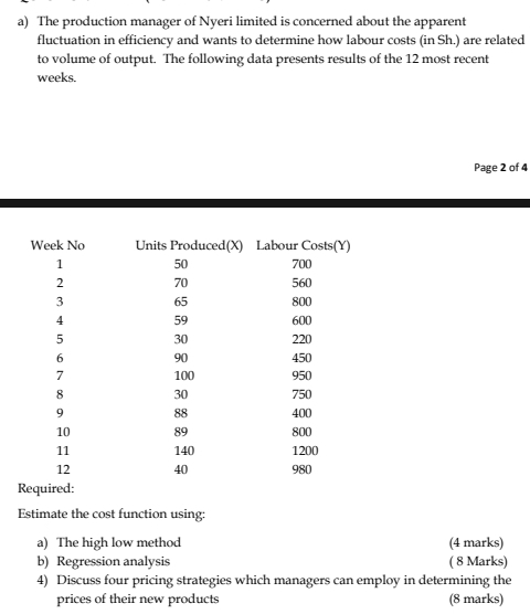 The production manager of Nyeri limited is concerned about the apparent 
fluctuation in efficiency and wants to determine how labour costs (in Sh.) are related 
to volume of output. The following data presents results of the 12 most recent 
weeks. 
Page 2 of 4 
Estimate the cost function using: 
a) The high low method (4 marks) 
b) Regression analysis ( 8 Marks) 
4) Discuss four pricing strategies which managers can employ in determining the 
prices of their new products (8 marks)