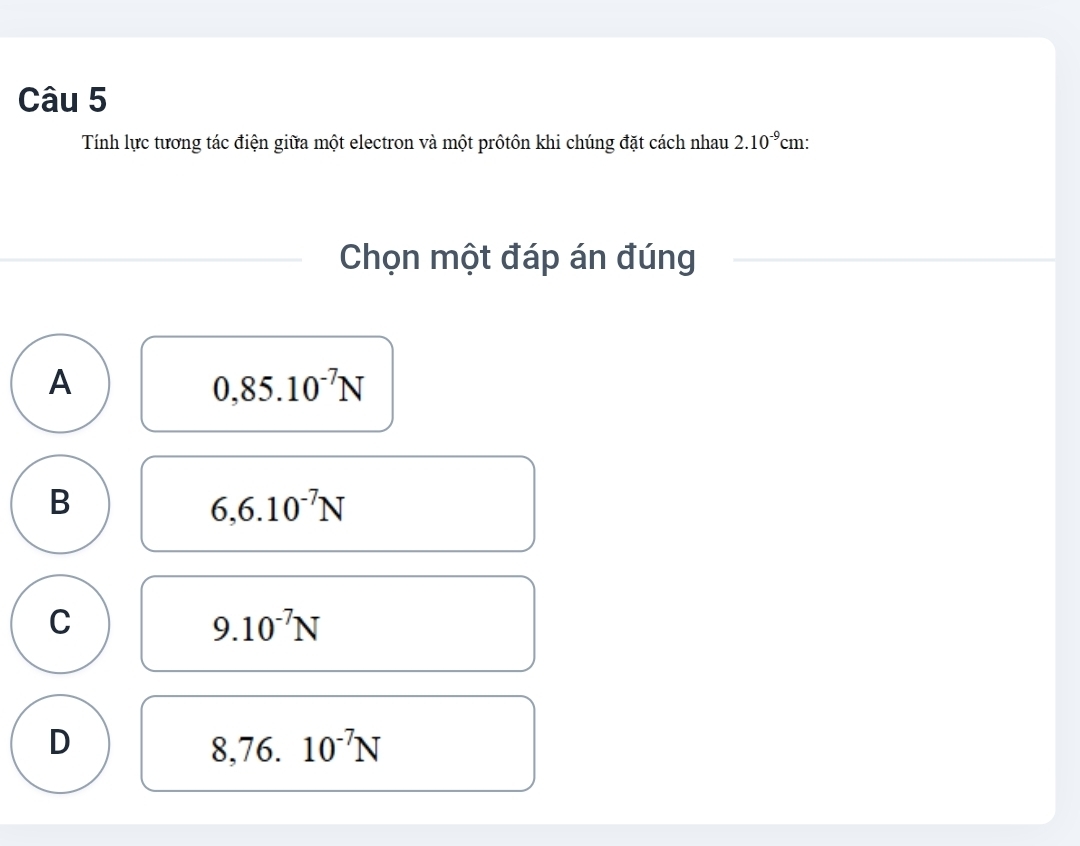 Tính lực tương tác điện giữa một electron và một prôtôn khi chúng đặt cách nhau 2.10^(-9)cm : 
Chọn một đáp án đúng
A
0,85.10^(-7)N
B
6,6.10^(-7)N
C
9.10^(-7)N
D
8.7 6. 10^(-7)N