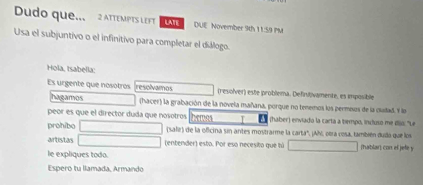 Dudo que.. 2 ATTEMPTS LEFT LATE DUE November 9th 11:59 PM 
Usa el subjuntivo o el infinitivo para completar el diálogo. 
Hola, tsabella: 
Es urgente que nosotros resolvamos (resolver) este problema. Definitivamente, es imposible 
hagamos (hacer) la grabación de la novela mañana, porque no tenemos los permisos de la custad. Y lo 
peor es que el director duda que nosotros hemos I a (haber) enviado la carta a tiempo, incluso me dijo: "Le 
prohibo (salir) de la oficina sin antes mostrarme la carta", ¡Ah!, otra cosa, también dudó que los 
artistas (entender) esto. Por eso necesito que tú (hablar) con el jefé y 
le expliques todo. 
Espero tu llamada, Armando