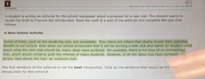 Ado (18N0) 
A student is writing an editorial for the school newspaper about a proposal for a new club. The student wants to 
revise the draft to improve the introduction. Read the draft of a part of the editorial and complete the task that 
follows. 
A New School Activity 
Some of them, such as the skydiving club, are unrealistic. Then there are others that clearly reveal their potential 
benefit to our school. Ever since our school announced that it will be starting a new club and asked for student input 
about what the new club should be, many ideas have surfaced. For example, there is the idea of an archaeology 
club, which would certainly grab the interest of many students. However, of all the ideas that have surfaced, on 
simply rises above the rest: an outdoors club. 
The first sentence of the editorial is not the best introduction. Click on the sentence that would be the be 
introduction for the editorial.