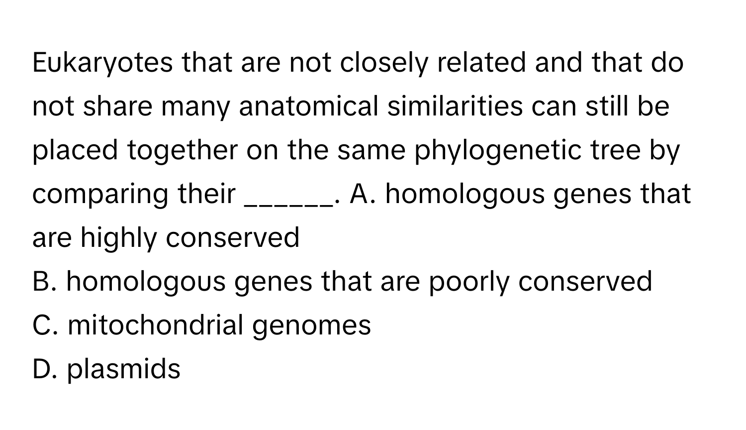 Eukaryotes that are not closely related and that do not share many anatomical similarities can still be placed together on the same phylogenetic tree by comparing their ______.  A. homologous genes that are highly conserved
B. homologous genes that are poorly conserved
C. mitochondrial genomes
D. plasmids