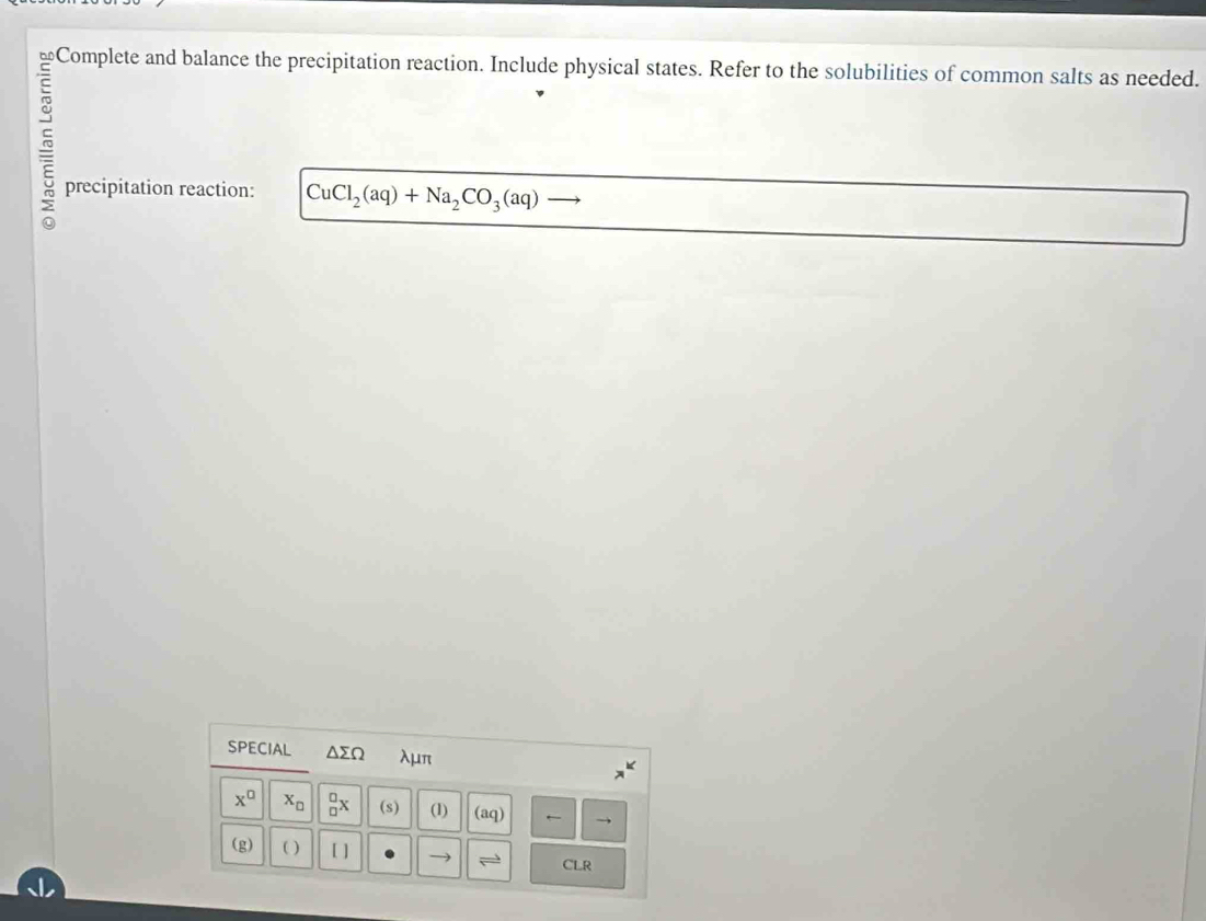 bf Complete and balance the precipitation reaction. Include physical states. Refer to the solubilities of common salts as needed. 
~ 
precipitation reaction: CuCl_2(aq)+Na_2CO_3(aq)
SPECIAL △ sumlimits Omega λμπ
x^(□) x_□  _(□)^(□)x (s) (1) (aq) ← 
(g) ( ) [ ] leftharpoons CLR