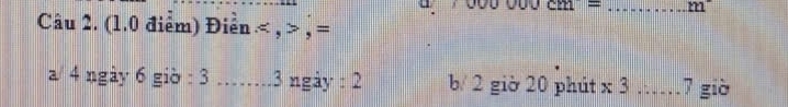 000000CM= _ m°
Câu 2. (1.0 điểm) Điển , , = 
a/ 4 ngày 6 giờ : 3 _. 3 ngày : 2 b/ 2 giờ 20 phút x 3 …… 7 giờ
