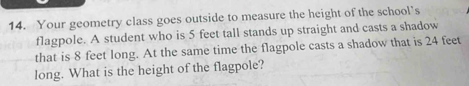 Your geometry class goes outside to measure the height of the school’s 
flagpole. A student who is 5 feet tall stands up straight and casts a shadow 
that is 8 feet long. At the same time the flagpole casts a shadow that is 24 feet
long. What is the height of the flagpole?