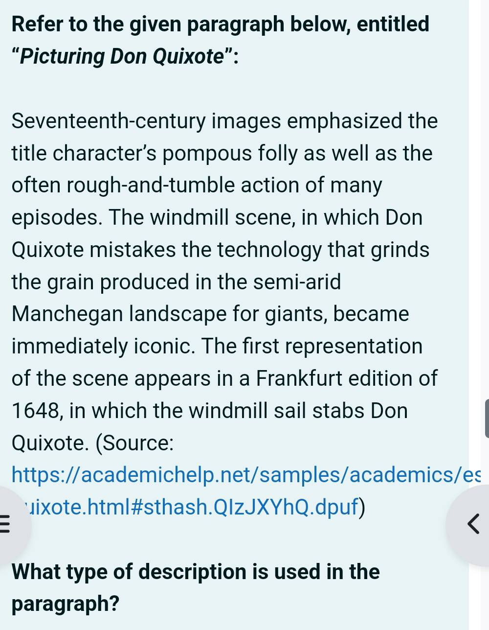 Refer to the given paragraph below, entitled 
“Picturing Don Quixote”: 
Seventeenth-century images emphasized the 
title character’s pompous folly as well as the 
often rough-and-tumble action of many 
episodes. The windmill scene, in which Don 
Quixote mistakes the technology that grinds 
the grain produced in the semi-arid 
Manchegan landscape for giants, became 
immediately iconic. The first representation 
of the scene appears in a Frankfurt edition of 
1648, in which the windmill sail stabs Don 
Quixote. (Source: 
https://academichelp.net/samples/academics/es 
ixote.html#sthash.QIzJXYhQ.dpuf) 
What type of description is used in the 
paragraph?