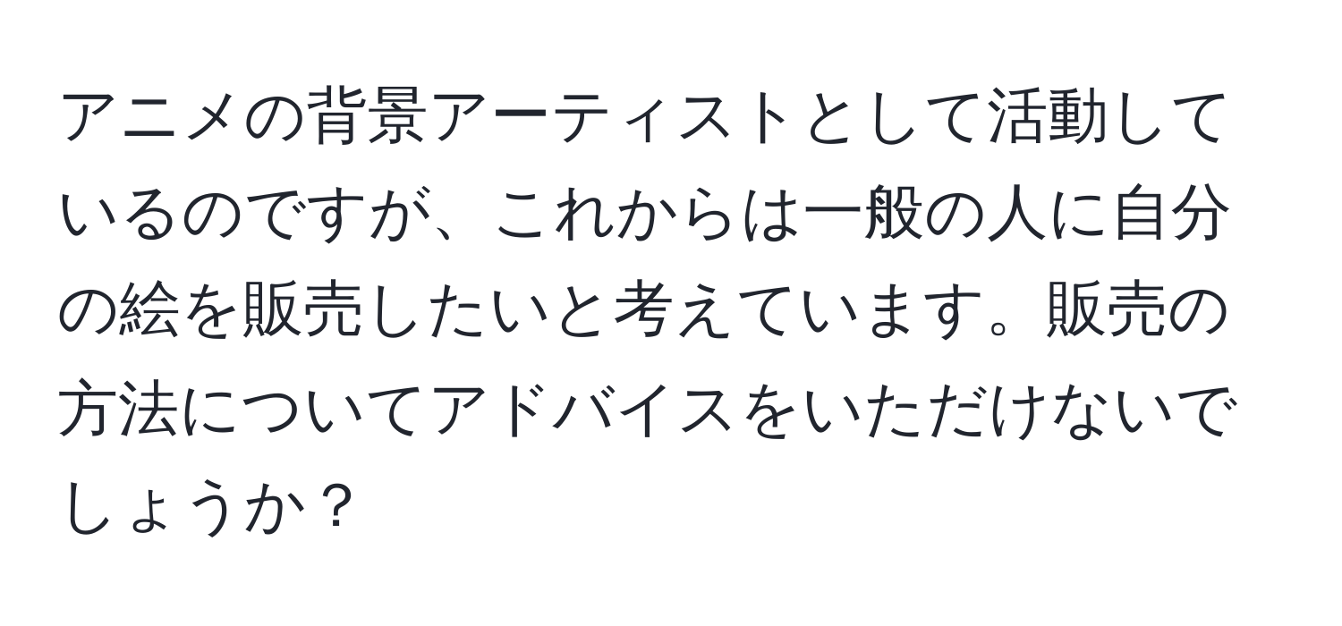 アニメの背景アーティストとして活動しているのですが、これからは一般の人に自分の絵を販売したいと考えています。販売の方法についてアドバイスをいただけないでしょうか？