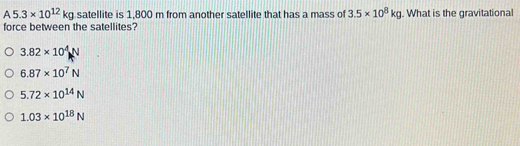 A5.3* 10^(12)kg satellite is 1,800 m from another satellite that has a mass of 3.5* 10^8kg. What is the gravitational
force between the satellites?
3.82* 10^4N
6.87* 10^7N
5.72* 10^(14)N
1.03* 10^(18)N