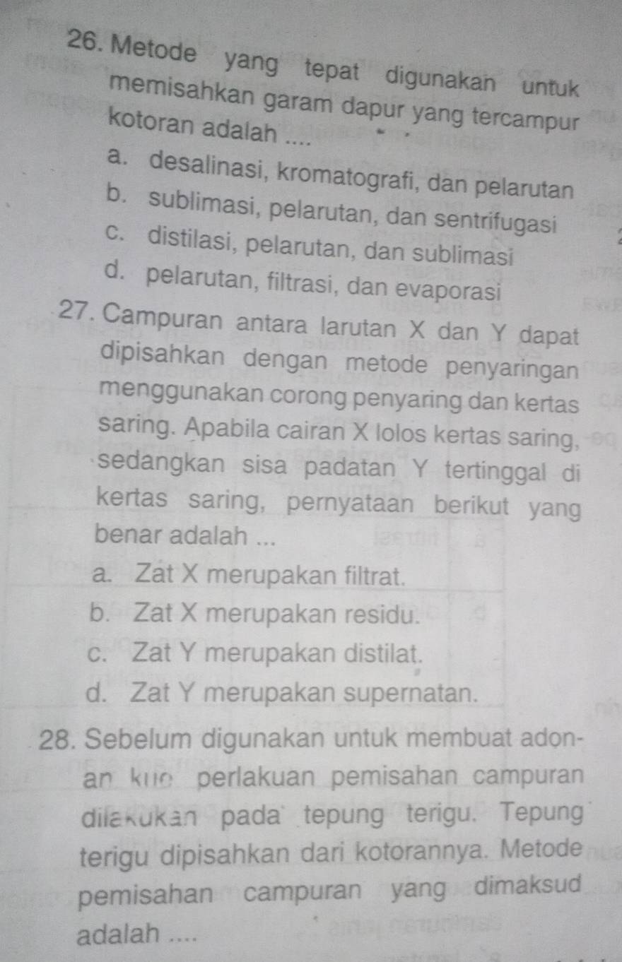 Metode yang tepat digunakan untuk
memisahkan garam dapur yang tercampur
kotoran adalah ....
a. desalinasi, kromatografi, dan pelarutan
b. sublimasi, pelarutan, dan sentrifugasi
c. distilasi, pelarutan, dan sublimasi
d. pelarutan, filtrasi, dan evaporasi
27. Campuran antara larutan X dan Y dapat
dipisahkan dengan metode penyaringan
menggunakan corong penyaring dan kertas
saring. Apabila cairan X lolos kertas saring,
sedangkan sisa padatan Y tertinggal di
kertas saring, pernyataan berikut yang
benar adalah ...
a. Zat X merupakan filtrat.
b. Zat X merupakan residu.
c. Zat Y merupakan distilat.
d. Zat Y merupakan supernatan.
28. Sebelum digunakan untuk membuat adon-
an kne perlakuan pemisahan campuran 
dilakukan pada tepung terigu. Tepung
terigu dipisahkan dari kotorannya. Metode
pemisahan campuran yang dimaksud
adalah ....