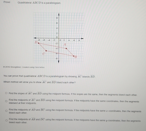 Prove: Quadrilateral ABCD is a parallelogram.
© 2016 StrungMind. Created using GeoGebra
You can prove that quadrilateral A. BC. D is a parallelogram by showing overline AC bisects overline BD. 
Which method will allow you to show overline AC and BD bisect each other?
Find the slopes of overline AC and overline BD using the midpoint formula. If the slopes are the same, then the segments bisect each other.
Find the midpaints of overline AC and overline BD using the midpoint formula. If the midpoints have the same coorcinates, then the segments
intersect at their midpoints
bisect each other. Find the midpoints of AD and overline BC using the midpoint formula. If the midpoints have the same x-coordinates, then the segments
Find the midpoints of overline AB
bisect each other. and overline DC using the midpoint formula. If the midpoints have the same y-coordinates, then the segments