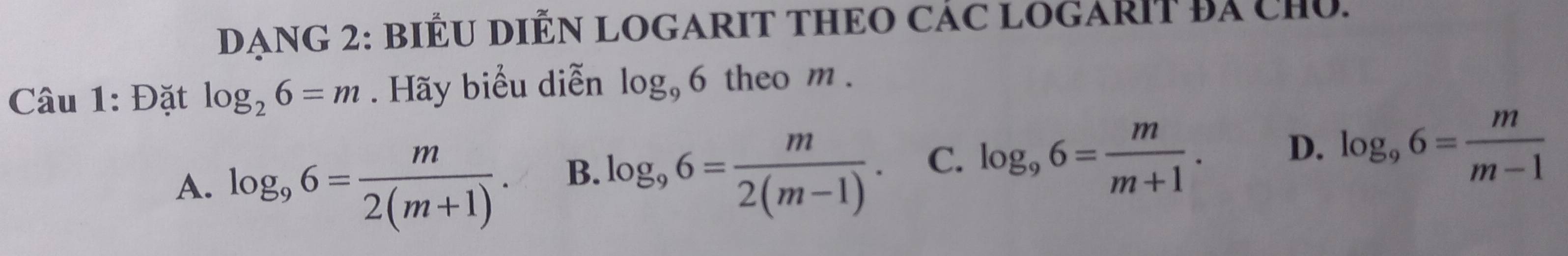 DANG 2: BIÊU DIỆN LOGARIT THEO CÁC LOGARIT Bá cHủ.
Câu 1: Đặt log _26=m. Hãy biểu diễn log _96 theo m.
A. log _96= m/2(m+1) . B. log _96= m/2(m-1) . C. log _96= m/m+1 . D. log _96= m/m-1 