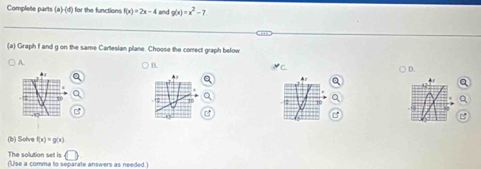 Complete parts (a)-(d) for the functions f(x)=2x-4 and g(x)=x^2-7
(a) Graph f and g on the same Cartesian plane. Choose the correct graph below
A.
B.
C
D.
y
y
I
0 10 10 10 0 10
10
B
12
a
(b) Solve f(x)=g(x)
The solution set is
(Use a comma to separate answers as needed.)