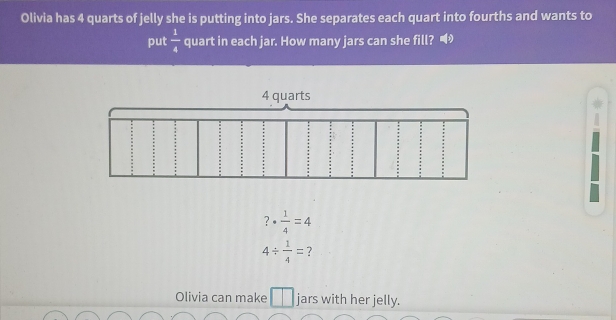 Olivia has 4 quarts of jelly she is putting into jars. She separates each quart into fourths and wants to 
put  1/4  quart in each jar. How many jars can she fill?
?·  1/4 =4
4/  1/4 = ? 
Olivia can make jars with her jelly.