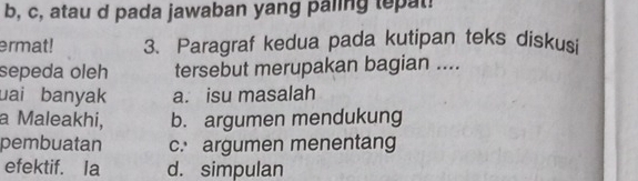 b, c, atau d pada jawaban yang paling tepat!
ermat! 3. Paragraf kedua pada kutipan teks diskusi
sepeda oleh tersebut merupakan bagian ....
uai banyak a. isu masalah
a Maleakhi, b. argumen mendukung
pembuatan c. argumen menentang
efektif. Ia d. simpulan