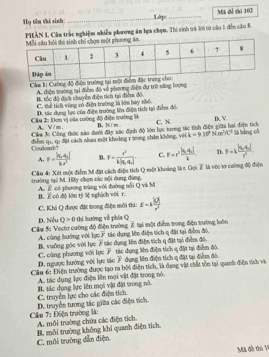 Họ tên thí sinh: _Lớp: _Mã đề thi 102
PHẢN I. Câu trắc nghiệm nhiều phương án lựa chọn, Thí sinh trả lời từ câu 1 đến câu 8.
Câu 1: Cường độ điện trường tại m
A. điện trường tại điểm đó về phương diện dự trữ năng lượng
B. tốc độ dịch chuyển điện tích tại điểm đó,
C. thể tích vùng có điện trường là lớn hay nhỏ.
D. tác dụng lực của điện trường lên điện tích tại điểm đó.
Câu 2: Đơn vị của cường độ điện trường là
A. V / m . B. N/ m . C. N. D. V.
Câu 3: Công thức nào dưới đây xác định độ lớn lực tương tác tĩnh điện giữa hai điện tích
điểm q1, q2 đặt cách nhau một khoảng r trong chân không, với k=9.10^9N.m^2/C^2 là hàng có
Coulomb?
A. F=frac |q_1.q_2|kx^2 B. F=frac r^2k|q_1,q_2|. C. F=r^2frac |q_1,q_2|k. D. F=kfrac |q_1,q_2|r^2.
Câu 4: Xét một điểm M đặt cách điện tích Q một khoảng là r. Gọi overline E là véc tơ cường độ điện
trường tại M. Hãy chọn các nội dung đúng.
A. overline E có phương trùng với đường nổi Q và M
B. overline E có độ lớn tỷ lệ nghịch với r.
C. Khi Q được đặt trong điện môi thì: E=k |Q|/r^2 
D. Nếu Q>0 thì hướng về phía Q
Câu 5: Vectơ cường độ điện trường overline E tại một điểm trong điện trường luôn
A. cùng hướng với lực vector F tác dụng lên điện tích q đặt tại điểm đó.
B. vuông góc với lực vector F tác dụng lên điện tích q đặt tại điểm đó.
C. cùng phương với lực vector F tác dụng lên điện tích q đặt tại điểm đó.
D. ngược hướng với lực tác overline F dụng lên điện tích q đặt tại điểm đó.
Câu 6: Điện trường được tạo ra bởi điện tích, là dạng vật chất tồn tại quanh điện tích và
A. tác dụng lực điện lên mọi vật đặt trong nó.
B. tác dụng lực lên mọi vật đặt trong nó.
C. truyền lực cho các điện tích.
D. truyền tương tác giữa các điện tích.
Câu 7: Điện trường là:
A. môi trường chứa các điện tích.
B. môi trường không khí quanh điện tích.
C. môi trường dẫn điện.
Mã đề thị 1