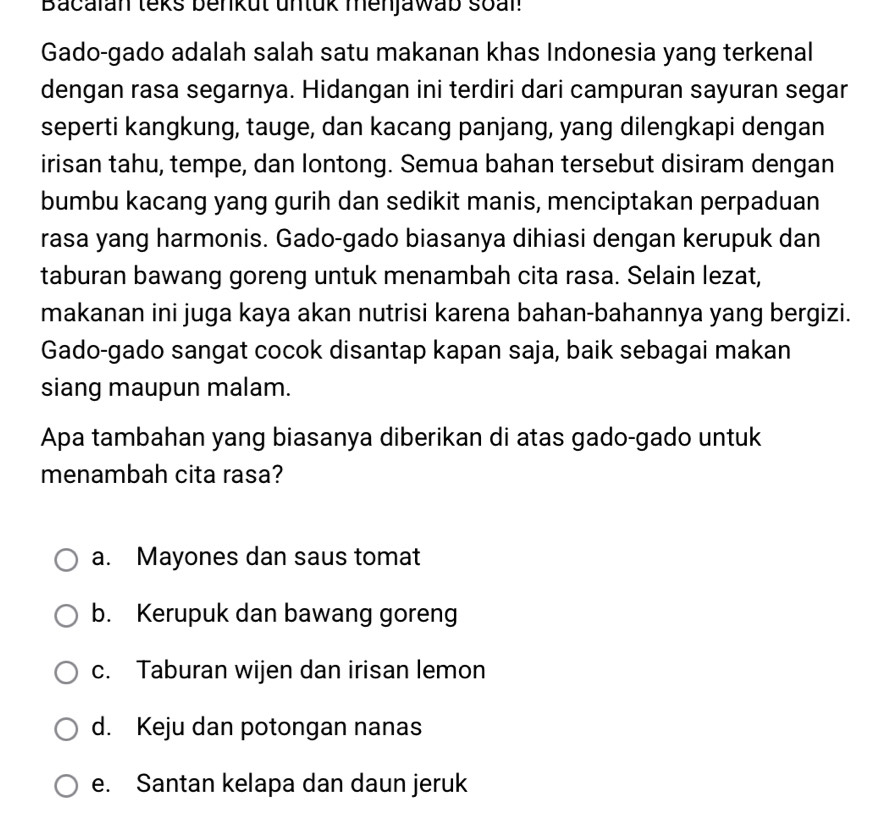 Bacalan teks benkut untük menjawab soal
Gado-gado adalah salah satu makanan khas Indonesia yang terkenal
dengan rasa segarnya. Hidangan ini terdiri dari campuran sayuran segar
seperti kangkung, tauge, dan kacang panjang, yang dilengkapi dengan
irisan tahu, tempe, dan lontong. Semua bahan tersebut disiram dengan
bumbu kacang yang gurih dan sedikit manis, menciptakan perpaduan
rasa yang harmonis. Gado-gado biasanya dihiasi dengan kerupuk dan
taburan bawang goreng untuk menambah cita rasa. Selain lezat,
makanan ini juga kaya akan nutrisi karena bahan-bahannya yang bergizi.
Gado-gado sangat cocok disantap kapan saja, baik sebagai makan
siang maupun malam.
Apa tambahan yang biasanya diberikan di atas gado-gado untuk
menambah cita rasa?
a. Mayones dan saus tomat
b. Kerupuk dan bawang goreng
c. Taburan wijen dan irisan lemon
d. Keju dan potongan nanas
e. Santan kelapa dan daun jeruk