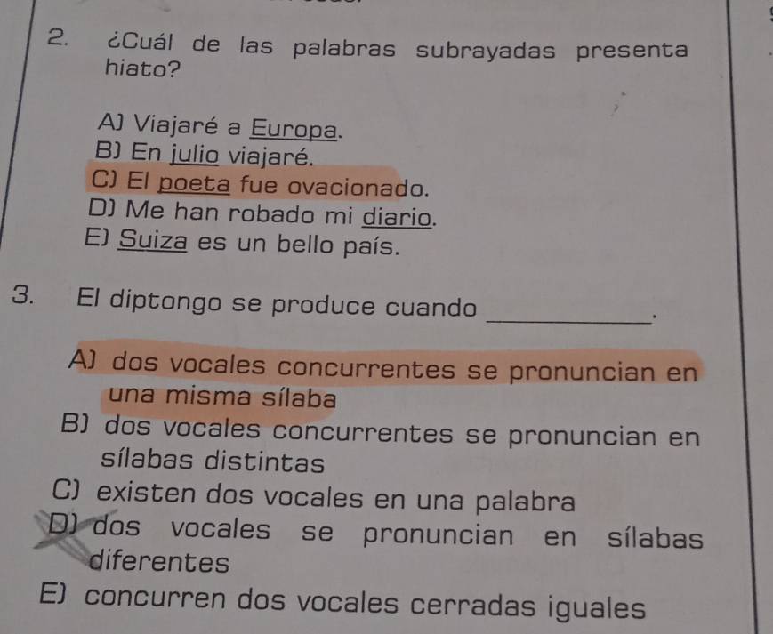 ¿Cuál de las palabras subrayadas presenta
hiato?
A) Viajaré a Europa.
B) En julio viajaré.
C) El poeta fue ovacionado.
D) Me han robado mi diario.
E) Suiza es un bello país.
3. El diptongo se produce cuando _.
A) dos vocales concurrentes se pronuncian en
una misma sílaba
B) dos vocales concurrentes se pronuncian en
sílabas distintas
C) existen dos vocales en una palabra
D) dos vocales se pronuncian en sílabas
diferentes
E) concurren dos vocales cerradas iguales