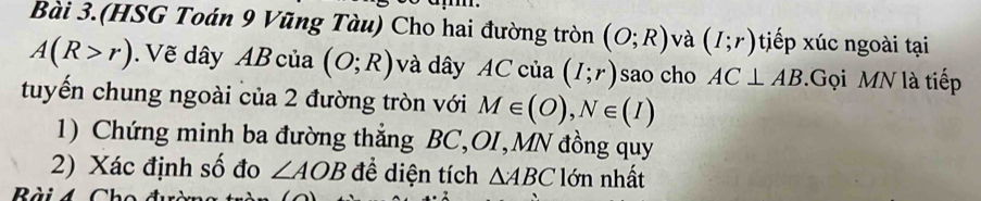 Bài 3.(HSG Toán 9 Vũng Tàu) Cho hai đường tròn (O;R) và (I;r) tiếp xúc ngoài tại
A(R>r). Vẽ dây AB của (O;R) và dây AC của (I;r) sao cho AC⊥ AB.Gọi MN là tiếp 
tuyến chung ngoài của 2 đường tròn với M∈ (O), N∈ (I)
1) Chứng minh ba đường thẳng BC, OI, MN đồng quy 
2) Xác định số đo ∠ AOB để diện tích △ ABC lớn nhất 
Bài4 Chc