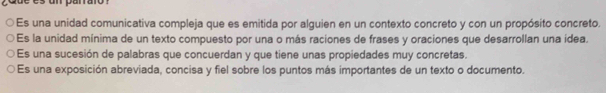 Es una unidad comunicativa compleja que es emitida por alguien en un contexto concreto y con un propósito concreto. 
Es la unidad mínima de un texto compuesto por una o más raciones de frases y oraciones que desarrollan una idea. 
Es una sucesión de palabras que concuerdan y que tiene unas propiedades muy concretas. 
Es una exposición abreviada, concisa y fiel sobre los puntos más importantes de un texto o documento.