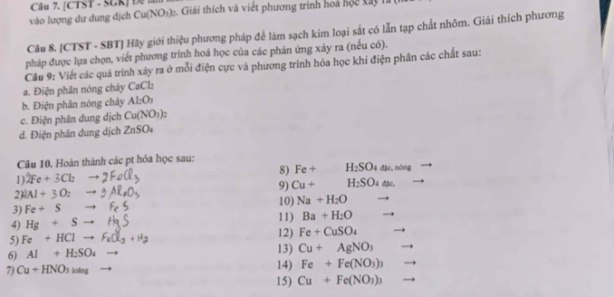 [CTST - SGK] Đ 1 
vào lượng dư dung dịch Cu(NO_3)_2 3 . Giải thích và viết phương trình hoà hộc xay h 
Câu 8. [CTST - SBT] Hãy giới thiệu phương pháp để làm sạch kim loại sắt có lẫn tạp chất nhõm. Giải thích phương 
pháp được lựa chọn, viết phương trình hoá học của các phản ứng xảy ra (nếu có). 
Câu 9: Viết các quá trình xảy ra ở mỗi điện cực và phương trình hóa học khi điện phân các chất sau: 
a. Điện phân nóng chây CaCl_2
b. Điện phân nóng chảy Al_2O_3
c. Điện phân dung dịch Cu(NO_3)
d. Điện phân dung dịch ZnSO_4
Câu 10. Hoàn thành các pt hóa học sau: 
1) 2Fe+3Cl_2 - 8) Fe+ H_2SO_4dmu c, ndelta ng
9) Cu+ H_2SO_4dmu _6. 
2 |A|+3O_2to
3) Fe+Sto 10) Na+H_2O
11) Ba+H_2O
4) Hg+Sto 12) Fe+CuSO_4
5) Fe+HClto
6) Al+H_2SO_4 13) Cu+AgNO_3
7) Cu+HNO_3loing 14) Fe+Fe(NO_3)_3
15) Cu+Fe(NO_3)_3