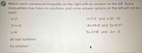 Match each compound inequality on the right with its solution on the left. Some
inequalities may have no solutions, and some answer options on the left will not be
used.
x<2°
-x+7>3 and x-12
2 and 3x+5>17
-4x+14>6
x>4^((circ)^-5x-2<18^-) and -2x
all real numbers
no solution