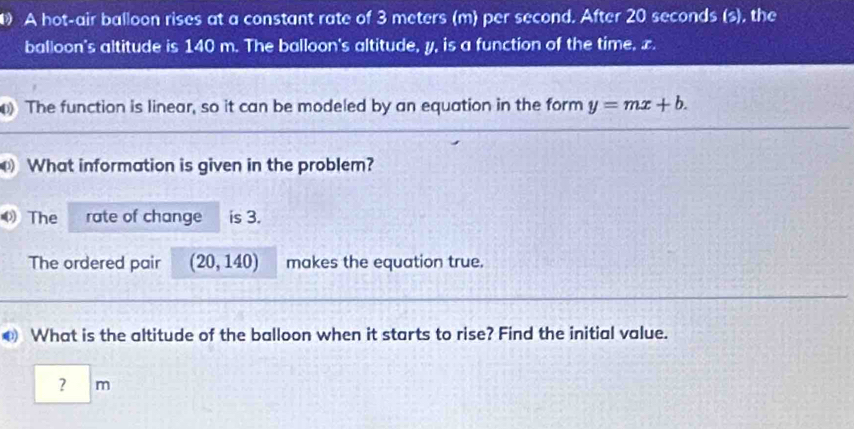 A hot-air balloon rises at a constant rate of 3 meters (m) per second. After 20 seconds (s), the 
balloon's altitude is 140 m. The balloon's altitude, y, is a function of the time, x. 
The function is linear, so it can be modeled by an equation in the form y=mx+b. 
What information is given in the problem? 
The rate of change is 3. 
The ordered pair (20,140) makes the equation true. 
● What is the altitude of the balloon when it starts to rise? Find the initial value. 
? m