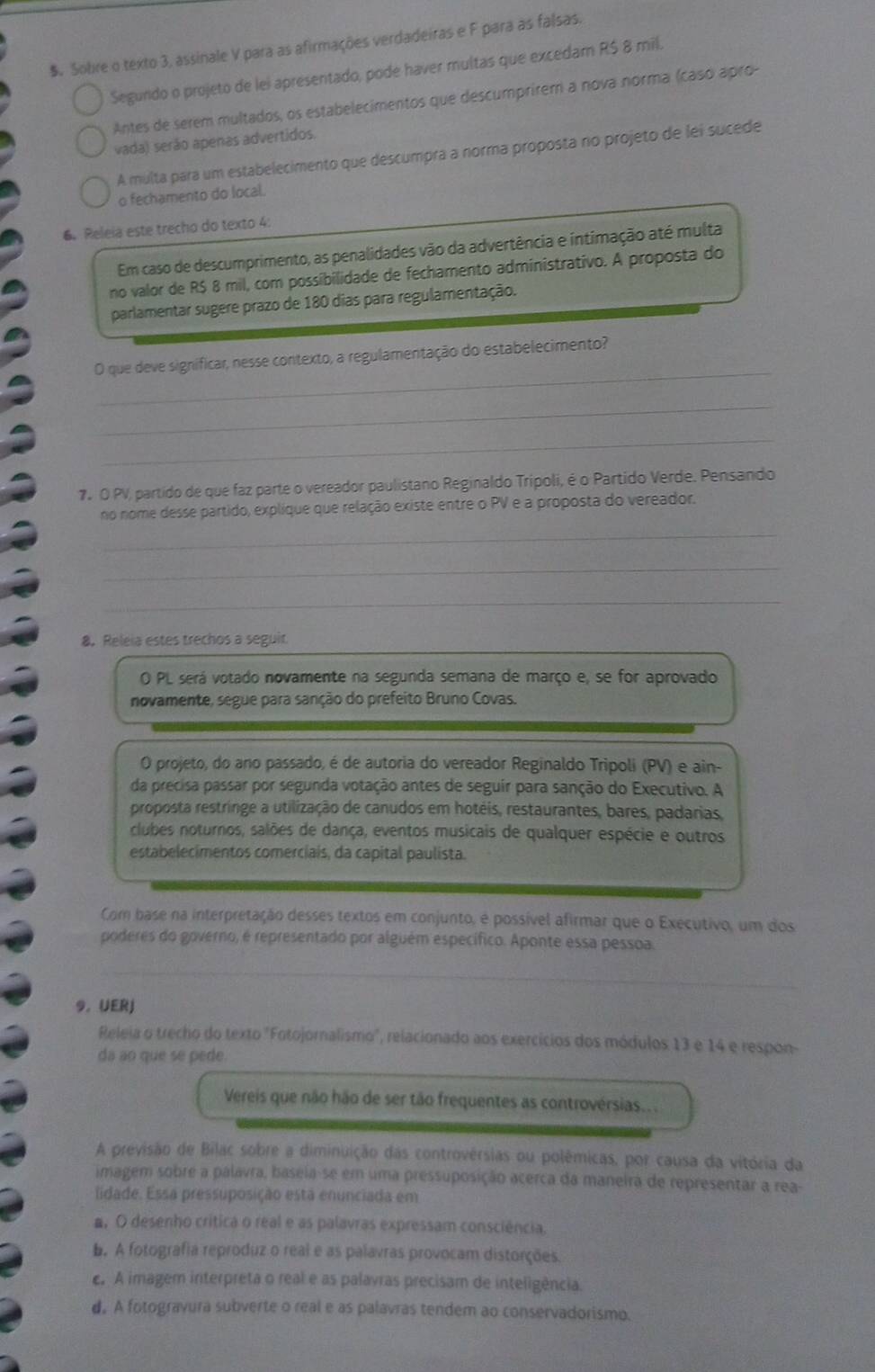 $. Sobre o texto 3, assinale V para as afirmações verdadeiras e F para as falsas.
Segundo o projeto de lei apresentado, pode haver multas que excedam R$ 8 mil.
Antes de serem multados, os estabelecimentos que descumprirem a nova norma (caso apro
vada) serão apenas advertidos.
A multa para um estabelecimento que descumpra a norma proposta no projeto de lei sucede
o fechamento do local.
6. Releia este trecho do texto 4:
Em caso de descumprimento, as penalidades vão da advertência e intimação até multa
no valor de R$ 8 mil, com possibilidade de fechamento administrativo. A proposta do
parlamentar sugere prazo de 180 dias para regulamentação.
_
O que deve significar, nesse contexto, a regulamentação do estabelecimento?
_
_
7º O PV, partido de que faz parte o vereador paulistano Reginaldo Tripoli, é o Partido Verde. Pensando
no nome desse partido, explique que relação existe entre o PV e a proposta do vereador.
_
_
_
8. Releia estes trechos a seguit
O PL será votado novamente na segunda semana de março e, se for aprovado
novamente, segue para sanção do prefeito Bruno Covas.
O projeto, do ano passado, é de autoria do vereador Reginaldo Tripoli (PV) e ain-
da precisa passar por segunda votação antes de seguir para sanção do Executivo. A
proposta restringe a utilização de canudos em hotéis, restaurantes, bares, padarias,
clubes noturnos, salões de dança, eventos musicais de qualquer espécie e outros
estabelecimentos comerciais, da capital paulista.
Com base na interpretação desses textos em conjunto, é possível afirmar que o Executivo, um dos
poderes do governo, é representado por alguém específico. Aponte essa pessoa.
_
9. UERJ
Releia o trecho do texto "Fotojornalismo", relacionado aos exercícios dos módulos 13 e 14 e respon-
da ao que se pede.
Vereis que não hão de ser tão frequentes as controvérsias...
A previsão de Bilac sobre a diminuição das controvérsias ou polêmicas, por causa da vitória da
imagem sobre a palavra, baseia-se em uma pressuposição acerca da maneira de representar a rea-
lidade. Essa pressuposição esta enunciada em
#, O desenho critica o real e as palavras expressam consciência.
b. A fotografia reproduz o real e as palavras provocam distorções.
A imagem interpreta o real e as palavras precisam de inteligência.
d. A fotogravura subverte o real e as palavras tendem ao conservadorismo.