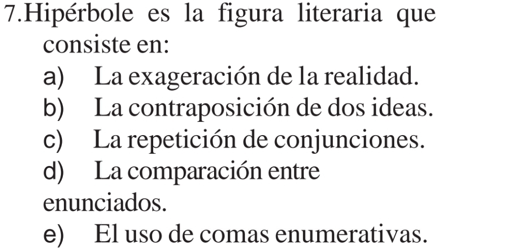 Hipérbole es la figura literaria que
consiste en:
a) La exageración de la realidad.
b) La contraposición de dos ideas.
c) La repetición de conjunciones.
d) La comparación entre
enunciados.
e) El uso de comas enumerativas.