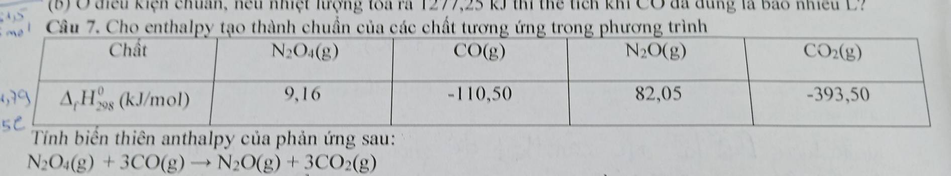 diều kiện chuẩn, hếu nhiệt trợng toa ra 1277,25 kJ thí thể tỉch khi CO đã dùng là bao nhiều D
Câu 7. Cho enthalpy tạo thành chuẩn của các chất tương ứng trong phương trình
Tnh biển thiên anthalpy của phản ứng sau:
N_2O_4(g)+3CO(g)to N_2O(g)+3CO_2(g)