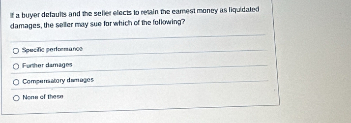 If a buyer defaults and the seller elects to retain the earnest money as liquidated
damages, the seller may sue for which of the following?
Specific performance
Further damages
Compensatory damages
None of these