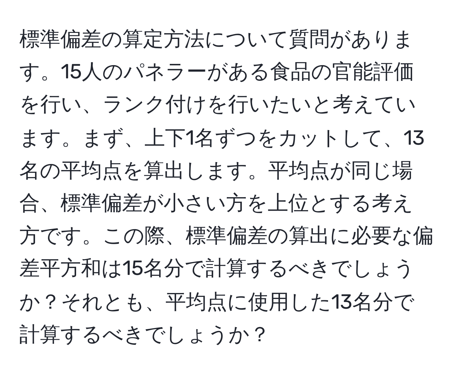 標準偏差の算定方法について質問があります。15人のパネラーがある食品の官能評価を行い、ランク付けを行いたいと考えています。まず、上下1名ずつをカットして、13名の平均点を算出します。平均点が同じ場合、標準偏差が小さい方を上位とする考え方です。この際、標準偏差の算出に必要な偏差平方和は15名分で計算するべきでしょうか？それとも、平均点に使用した13名分で計算するべきでしょうか？