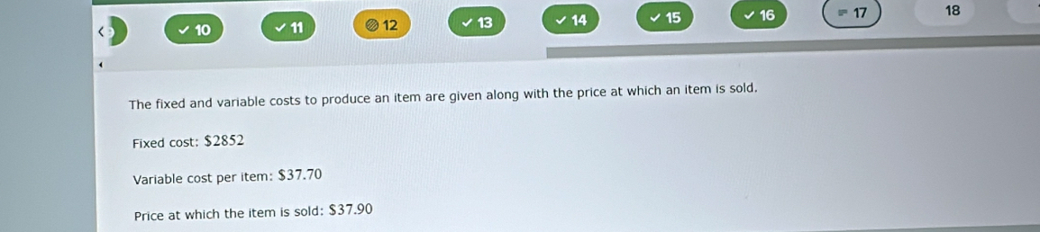 10 11 12 13 14 15 16 17 18 
The fixed and variable costs to produce an item are given along with the price at which an item is sold, 
Fixed cost: $2852
Variable cost per item: $37.70
Price at which the item is sold: $37.90