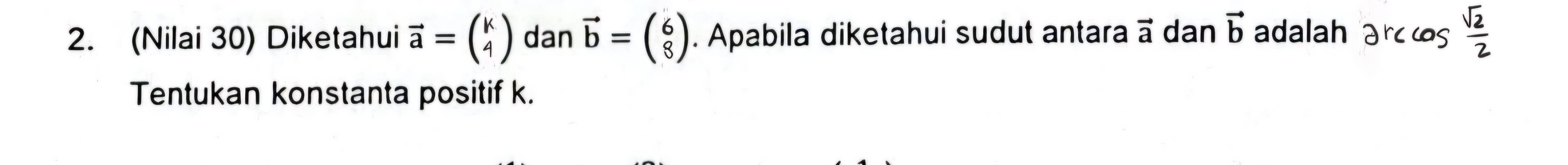 (Nilai 30) Diketahui vector a=beginpmatrix k 4endpmatrix dan vector b=beginpmatrix 6 8endpmatrix. Apabila diketahui sudut antara vector a dan vector b adalah arccos  sqrt(2)/2 
Tentukan konstanta positif k.