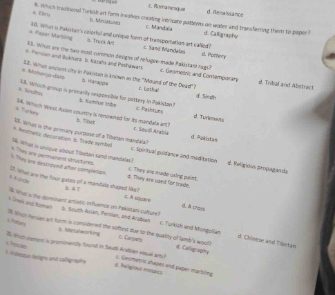 c. Romanesque d. Renaissance
a. Ehru 9. Which traditional Turkish art form involves creating intricate patterns on water and transferring them to paper?
b. Miniatures c. Mandala d. Calligraphy
10. What is Pakistan's colorful and unique form of transportation art called?
a. Paper Marbling b. Truck Art c. Sand Mandalas d. Pottery
11. What are the two most common designs of refugee-made Pakistani rugs?
a. Persian and Bukhara b. Kazahs and Peshawars c. Geometric and Contemporary d. Tribal and Abstract
12. What ancient city in Pakistan is known as the “Mound of the Dead”? c. Lothal
#. Mohenjo-daro b. Harappa
a. Sindhis
d. Sindh
13. Which group is primarily responsible for pottery in Pakistan? c. Pashtuns
b. Kumhar tribe
a. Turkey
d. Turkmens
14. Which West Asian country is renowned for its mandala art? c. Saudi Arabia d. Pakistan
b. Tibet
25. What is the primary purpose of a Tibetan mandala?
a. Aesthetic decoration b. Trade symbol c. Spiritual guidance and meditation d. Religious propaganda
16. What is unique about Tibetan sand mandalas?
. They are permanent structures. c. They are made using paint.
I. They are destroyed after completion. d. They are used for trade.
1 A prcle
I7. What are the four gates of a mandala shaped like? c. A square d. A cross
b. A T
4. Greek and Rovain
b. South Asian, Persian, and Arabian
1. What is the dominant artistic influence on Pakistani culture? c. Turkish and Mongolian d. Chinese and Tibetan
a.Potters
I. Which Persian art form is considered the softest due to the quality of lamb's wool? d. Calligraphy
b. Metalworking c. Carpets
a Preszes I. Which element is promiently found in Saudi Arabian visual arts? c. Geometric shapes and paper marbling
L. kobesque designs and calligraphy
d. Religious mosaics