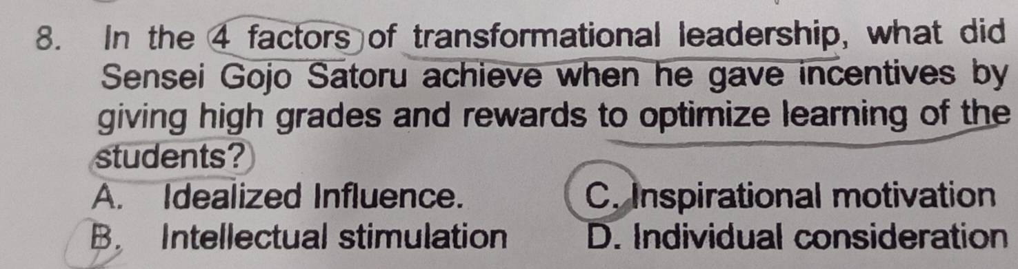 In the 4 factors of transformational leadership, what did
Sensei Gojo Satoru achieve when he gave incentives by
giving high grades and rewards to optimize learning of the
students?
A. Idealized Influence. C. Inspirational motivation
B. Intellectual stimulation D. Individual consideration