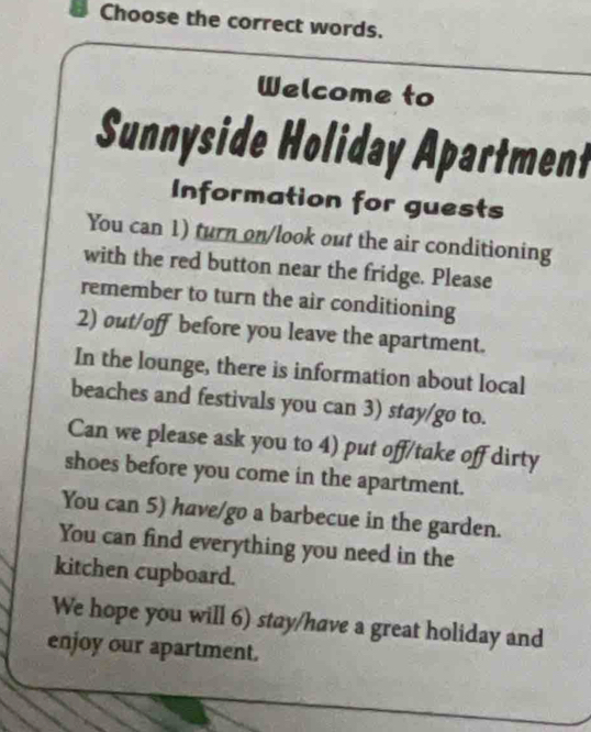 Choose the correct words. 
Welcome to 
Sunnyside Holiday Apartment 
Information for guests 
You can 1) turn on/look out the air conditioning 
with the red button near the fridge. Please 
remember to turn the air conditioning 
2) out/off before you leave the apartment. 
In the lounge, there is information about local 
beaches and festivals you can 3) stay/go to. 
Can we please ask you to 4) put off/take off dirty 
shoes before you come in the apartment. 
You can 5) have/go a barbecue in the garden. 
You can find everything you need in the 
kitchen cupboard. 
We hope you will 6) stay/have a great holiday and 
enjoy our apartment.