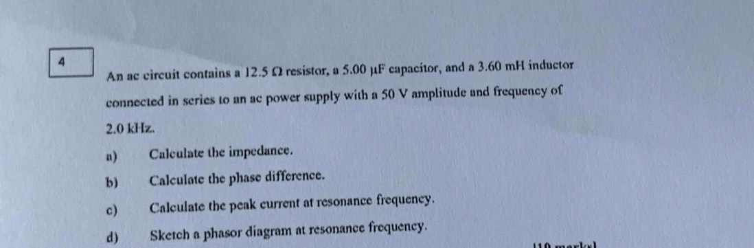 An ac circuit contains a 12.5 Ωresistor, a 5.00 μF capacitor, and a 3.60 mH inductor 
connected in series to an ac power supply with a 50 V amplitude and frequency of
2.0 kHz. 
a) Calculate the impedance. 
b) Calculate the phase difference. 
c) Calculate the peak current at resonance frequency. 
d) Sketch a phasor diagram at resonance frequency.