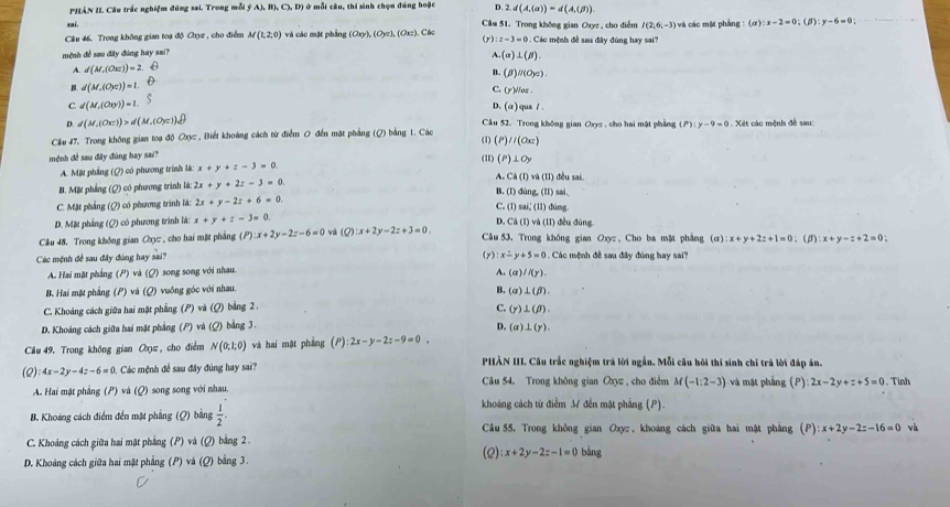 PHÀN IL Câu trắc nghiệm đúng sai. Trong mỗi ý A),B),C),D) ở mỗi cầu, thí sinh chọn đúng hoặc D. 2.d(A,(a))=d(A,(beta )).
sai,
Câu 51. Trong không gian Ozyz, cho diễm I(2,6,-3)
Cầu 46. Trong không gian toạ độ Qz , cho điểm M(1,2,0) và các mặt phầng (Oxy),(Oyz),(Oxz). Các ác mệnh đề sau đây đùng hay sai? và các một phẳng :(a):x-2=0;(beta ):y-6=0;
(y):z=3=0.C
mệnh đề sau đây đùng hay sai?
A. d(M,(Ox))=2 A.(a)⊥ (beta ).
B. d(M,(O_2c))=1. B. (beta )parallel (Oyz).
C. (y)Waz
C d(M,(Oxy))=1. qus /.
D. (a
D. d(M,(Ox-))>d(M,(Oyc)) Cầu 52. Trong không gian Oxyz , cho hai một phẳng
Cầu 47, Trong không gian toạ độ Oxy  , Biết khoáng cách từ điểm 0 đến mặt phẳng (Q) bằng 1. Các (P):y-9=0. Xét các mệnh đề sau:
//(Ox)
mệnh đề sau đây đùng hay sai? (I) (P)⊥Oy
A. Mặt phẳng (Q) có phương trính lá: x+y+z-3=0
A. CA(1) và (II) đều sai.
B. Mặt phẳng (Q) có phương trình là 2x+y+2z-3=0. B. (I) dùng, (II) sai,
C. Mặt phẳng (Q) có phương trình là: 2x+y-2z+6=0. C. (l) sai, (lI) dùng.
D Ca(t)
D. Mặt phẳng (Q) có phương trình là: x+y+z-3=0 và (II) đều đùng.
Câu 48. Trong không gian Oy , cho hai mặt phẳng (P) x+2y-2z-6=0 và (Q):x+2y-2z+3=0. Câu 53. Trong không gian Oxyz , Cho ba mặt phảng (a):x+y+2z+1=0 、(3) x+y-z+2=0
(y): x-y+5=0
Các mệnh đề sau đây đùng hay sai? . Các mệnh đề sau đây đùng hay sai?
A. Hai mặt phẳng (P) và (Q) song song với nhau. A. a l(y).
B. Hai mặt phẳng (P) và (Q) vuông góc với nhau.
B. (alpha )⊥ (beta ).
C. Khoảng cách giữa hai mặt phẳng (P) và (Q) bằng 2 .
C. (y)⊥ (beta ).
D. Khoảng cách giữa hai mặt phẳng (P) và (Q) bằng 3. D. (a)⊥ (r).
Câu 49. Trong không gian Oxy , cho điểm N(0,1,0) và hai mặt pháng (P l:2x-y-2z-9=0.
(2) 4x-2y-4z-6=0 Các mệnh đề sau đây đúng hay sa?? PHÀN III. Câu trắc nghiệm trá lời ngắn. Mỗi câu hồi thí sinh chỉ trà lời đáp án.
A. Hai mặt phẳng (P) và (Q) song song với nhau. Cu 54. Trong không gian Oxyz , cho điễm M(-1:2-3) và mặt phẳng (P) 2x-2y+z+5=0. Tinh
B. Khoảng cách điểm đến mặt phẳng (Q) bằng  1/2 .
khoáng cách từ điễm M đến mặt phẳng (P).
Câu 55, Trong không gian Oxyz , khoáng cách giữa hai mặt phẳng (P):x+2y-2z-16=0 và
C. Khoảng cách giữa hai mặt phẳng (P) và (Q) bằng 2 .
(Q):x+2y-2z-1=0 bằng
D. Khoảng cách giữa hai mặt phẳng (P) và (Q) bằng 3.