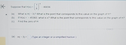 Suppose that H(x)=( 1/6 )^x-46656
(a) What is H(-3) ? What is the point that corresponds to this value on the graph of H? 
(b) IfH(x)=-45360 , what is x? What is the point that corresponds to this value on the graph of H? 
(c) Find the zero of H. 
(a) H(-3)=□ (Type an integer or a simplified fraction.)