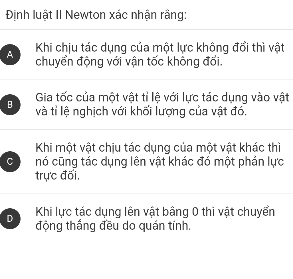 Định luật II Newton xác nhận rằng:
A
Khi chịu tác dụng của một lực không đổi thì vật
chuyển động với vận tốc không đổi.
B
Gia tốc của một vật tỉ lệ với lực tác dụng vào vật
và tỉ lệ nghịch với khối lượng của vật đó.
Khi một vật chịu tác dụng của một vật khác thì
C nó cũng tác dụng lên vật khác đó một phản lực
trực đối.
D
Khi lực tác dụng lên vật bằng 0 thì vật chuyển
động thẳng đều do quán tính.