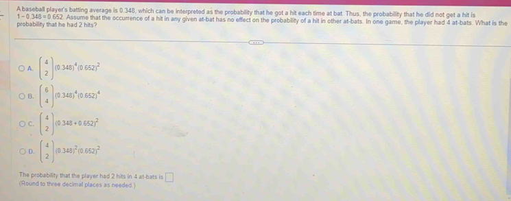 A baseball player's batting average is 0.348, which can be interpreted as the probability that he got a hit each time at bat. Thus, the probability that he did not get a hit is
1-0.348=0.652 Assume that the occurrence of a hit in any given at-bat has no effect on the probability of a hit in other at-bats. In one game, the player had 4 at-bats. What is the
probability that he had 2 hits?
A. beginpmatrix 4 2endpmatrix (0.348)^4(0.652)^2
B. beginpmatrix 6 4endpmatrix (0.348)^4(0.652)^4
C. beginpmatrix 4 2endpmatrix (0.348+0.652)^2
D. beginpmatrix 4 2endpmatrix (0.348)^2(0.652)^2
The probability that the player had 2 hits in 4 at-bats is □ 
(Round to three decimal places as needed.)